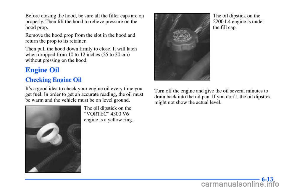 CHEVROLET S10 2000 2.G Owners Manual 6-13
Before closing the hood, be sure all the filler caps are on
properly. Then lift the hood to relieve pressure on the
hood prop.
Remove the hood prop from the slot in the hood and
return the prop t