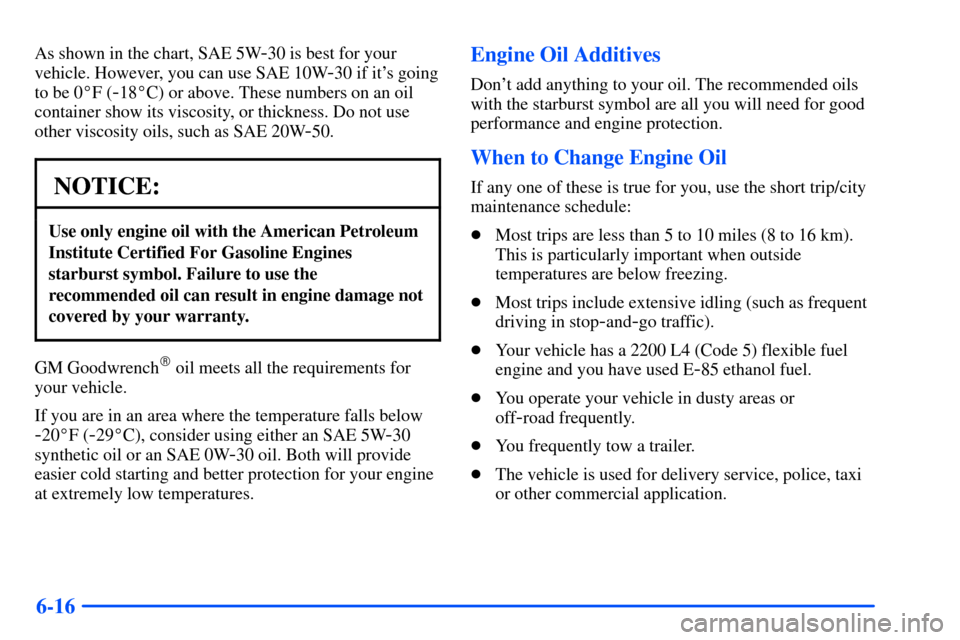 CHEVROLET S10 2000 2.G Owners Manual 6-16
As shown in the chart, SAE 5W-30 is best for your
vehicle. However, you can use SAE 10W
-30 if its going
to be 0F (
-18C) or above. These numbers on an oil
container show its viscosity, or thi