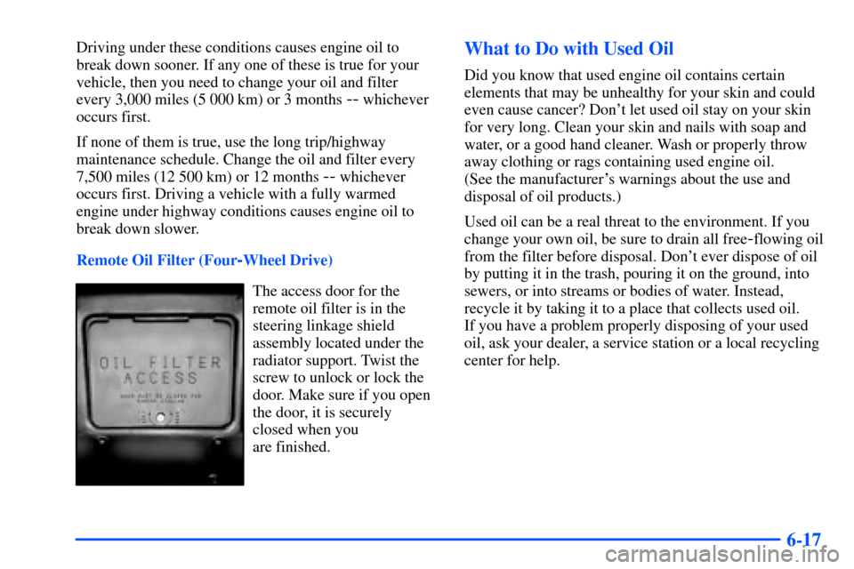 CHEVROLET S10 2000 2.G Owners Manual 6-17
Driving under these conditions causes engine oil to
break down sooner. If any one of these is true for your
vehicle, then you need to change your oil and filter
every 3,000 miles (5 000 km) or 3 