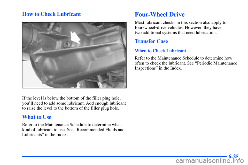 CHEVROLET S10 2000 2.G Owners Manual 6-25 How to Check Lubricant
If the level is below the bottom of the filler plug hole,
youll need to add some lubricant. Add enough lubricant
to raise the level to the bottom of the filler plug hole.
