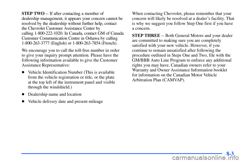 CHEVROLET S10 2000 2.G Owners Manual 8-3
STEP TWO -- If after contacting a member of
dealership management, it appears your concern cannot be
resolved by the dealership without further help, contact
the Chevrolet Customer Assistance Ce CHEVROLET S10 2000 2.G Owners Manual 8-3
STEP TWO -- If after contacting a member of
dealership management, it appears your concern cannot be
resolved by the dealership without further help, contact
the Chevrolet Customer Assistance Ce