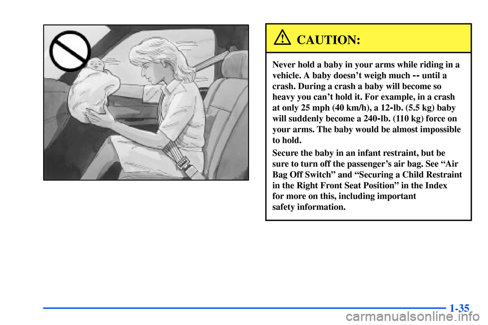 CHEVROLET S10 2000 2.G Service Manual 1-35
CAUTION:
Never hold a baby in your arms while riding in a
vehicle. A baby doesnt weigh much
-- until a
crash. During a crash a baby will become so
heavy you cant hold it. For example, in a cra CHEVROLET S10 2000 2.G Service Manual 1-35
CAUTION:
Never hold a baby in your arms while riding in a
vehicle. A baby doesnt weigh much
-- until a
crash. During a crash a baby will become so
heavy you cant hold it. For example, in a cra