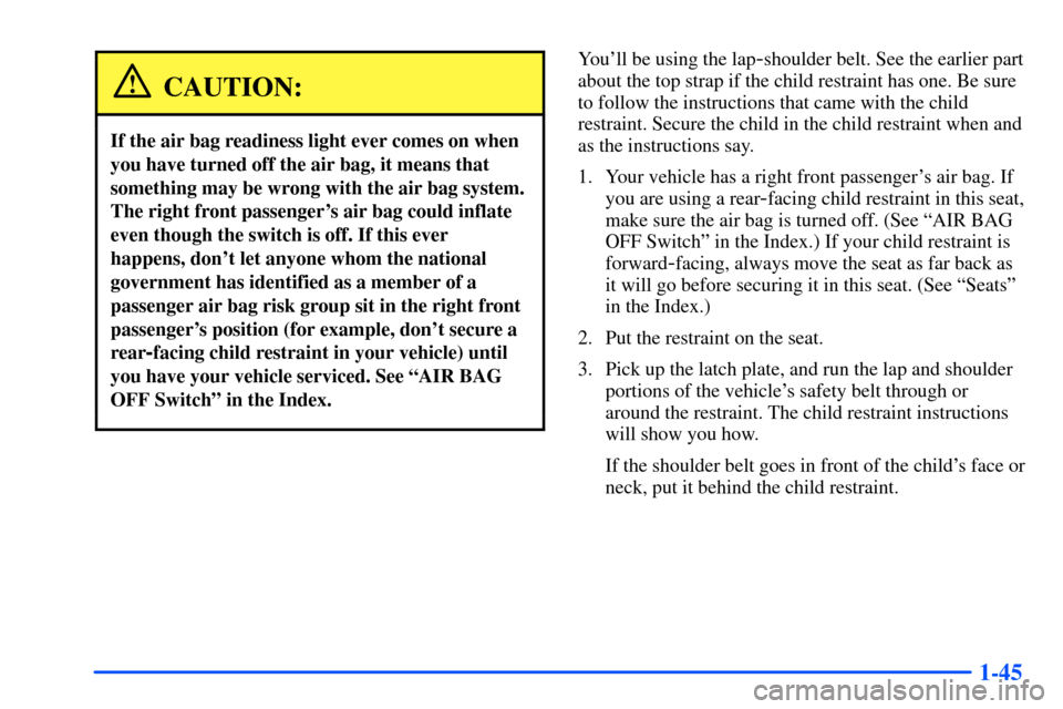 CHEVROLET S10 2000 2.G Workshop Manual 1-45
CAUTION:
If the air bag readiness light ever comes on when
you have turned off the air bag, it means that
something may be wrong with the air bag system.
The right front passengers air bag could CHEVROLET S10 2000 2.G Workshop Manual 1-45
CAUTION:
If the air bag readiness light ever comes on when
you have turned off the air bag, it means that
something may be wrong with the air bag system.
The right front passengers air bag could