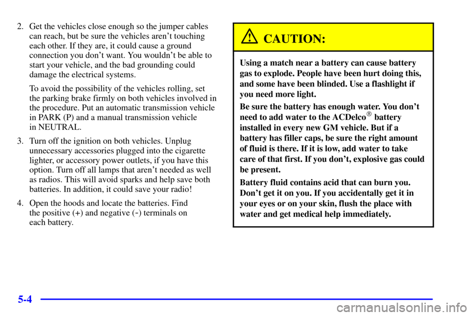 CHEVROLET S10 2001 2.G Owners Manual 5-4
2. Get the vehicles close enough so the jumper cables
can reach, but be sure the vehicles arent touching
each other. If they are, it could cause a ground
connection you dont want. You wouldnt b
