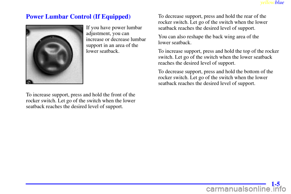 CHEVROLET SILVERADO 1999 1.G User Guide yellowblue
1-5 Power Lumbar Control (If Equipped)
If you have power lumbar
adjustment, you can
increase or decrease lumbar
support in an area of the
lower seatback.
To increase support, press and CHEVROLET SILVERADO 1999 1.G User Guide yellowblue
1-5 Power Lumbar Control (If Equipped)
If you have power lumbar
adjustment, you can
increase or decrease lumbar
support in an area of the
lower seatback.
To increase support, press and
