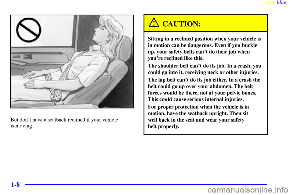CHEVROLET SILVERADO 1999 1.G User Guide yellowblue
1-8
But dont have a seatback reclined if your vehicle
is moving.
CAUTION:
Sitting in a reclined position when your vehicle is
in motion can be dangerous. Even if you buckle
up, your CHEVROLET SILVERADO 1999 1.G User Guide yellowblue
1-8
But dont have a seatback reclined if your vehicle
is moving.
CAUTION:
Sitting in a reclined position when your vehicle is
in motion can be dangerous. Even if you buckle
up, your