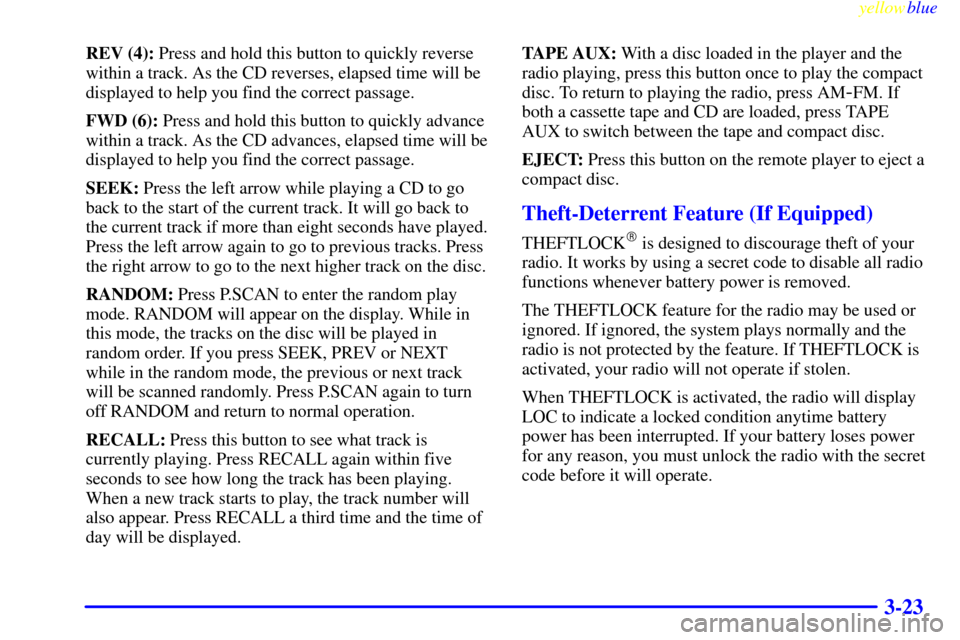 CHEVROLET SILVERADO 1999 1.G Owners Manual yellowblue     
3-23
REV (4): Press and hold this button to quickly reverse
within a track. As the CD reverses, elapsed time will be
displayed to help you find the correct passage.
FWD (6): Press and 