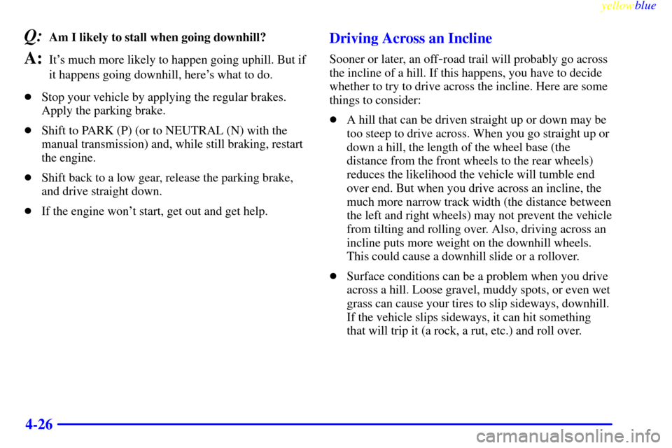 CHEVROLET SILVERADO 1999 1.G Owners Manual yellowblue     
4-26
Q:Am I likely to stall when going downhill? 
A:Its much more likely to happen going uphill. But if
it happens going downhill, heres what to do.
Stop your vehicle by applying th