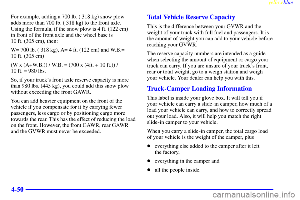 CHEVROLET SILVERADO 1999 1.G Owners Manual yellowblue
4-50
For example, adding a 700 lb. ( 318 kg) snow plow
adds more than 700 lb. ( 318 kg) to the front axle.
Using the formula, if the snow plow is 4 ft. (122 cm)
in front of the fron CHEVROLET SILVERADO 1999 1.G Owners Manual yellowblue
4-50
For example, adding a 700 lb. ( 318 kg) snow plow
adds more than 700 lb. ( 318 kg) to the front axle.
Using the formula, if the snow plow is 4 ft. (122 cm)
in front of the fron