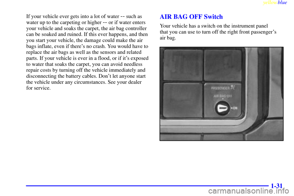 CHEVROLET SILVERADO 1999 1.G Owners Guide yellowblue
1-31
If your vehicle ever gets into a lot of water -- such as
water up to the carpeting or higher
-- or if water enters
your vehicle and soaks the carpet, the air bag controller
can b CHEVROLET SILVERADO 1999 1.G Owners Guide yellowblue
1-31
If your vehicle ever gets into a lot of water -- such as
water up to the carpeting or higher
-- or if water enters
your vehicle and soaks the carpet, the air bag controller
can b