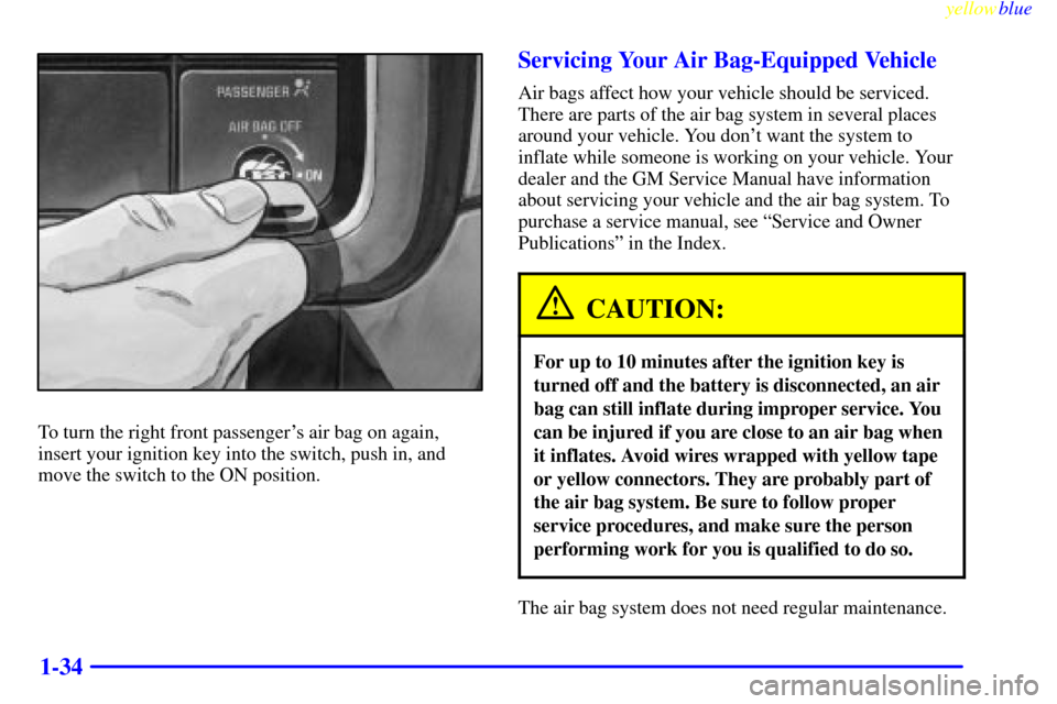 CHEVROLET SILVERADO 1999 1.G Owners Guide yellowblue
1-34
To turn the right front passengers air bag on again,
insert your ignition key into the switch, push in, and
move the switch to the ON position.
Servicing Your Air Bag-Equipped Ve CHEVROLET SILVERADO 1999 1.G Owners Guide yellowblue
1-34
To turn the right front passengers air bag on again,
insert your ignition key into the switch, push in, and
move the switch to the ON position.
Servicing Your Air Bag-Equipped Ve