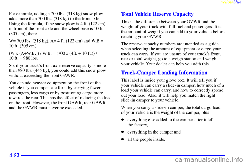 CHEVROLET SILVERADO 2000 1.G Owners Manual yellowblue
4-52
For example, adding a 700 lbs. (318 kg) snow plow
adds more than 700 lbs. (318 kg) to the front axle.
Using the formula, if the snow plow is 4 ft. (122 cm)
in front of the fron CHEVROLET SILVERADO 2000 1.G Owners Manual yellowblue
4-52
For example, adding a 700 lbs. (318 kg) snow plow
adds more than 700 lbs. (318 kg) to the front axle.
Using the formula, if the snow plow is 4 ft. (122 cm)
in front of the fron