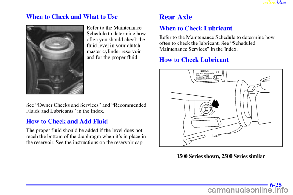 CHEVROLET SILVERADO 2000 1.G Owners Manual yellowblue
6-25 When to Check and What to Use
Refer to the Maintenance
Schedule to determine how
often you should check the
fluid level in your clutch
master cylinder reservoir
and for the proper CHEVROLET SILVERADO 2000 1.G Owners Manual yellowblue
6-25 When to Check and What to Use
Refer to the Maintenance
Schedule to determine how
often you should check the
fluid level in your clutch
master cylinder reservoir
and for the proper
