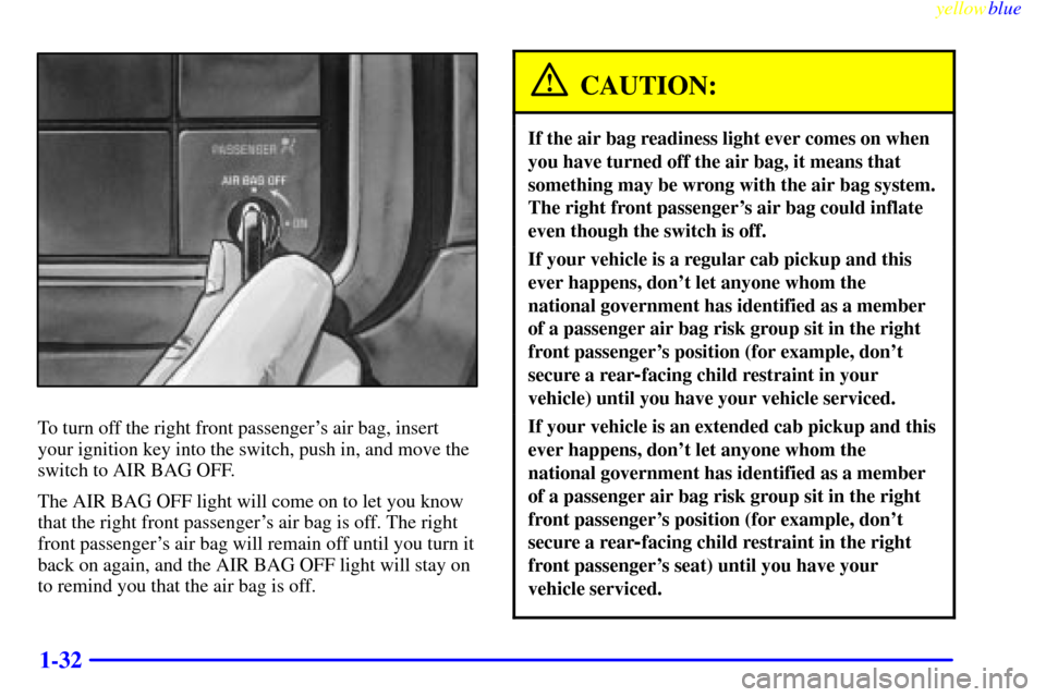 CHEVROLET SILVERADO 2000 1.G Service Manual yellowblue
1-32
To turn off the right front passengers air bag, insert
your ignition key into the switch, push in, and move the
switch to AIR BAG OFF.
The AIR BAG OFF light will come on to let y CHEVROLET SILVERADO 2000 1.G Service Manual yellowblue
1-32
To turn off the right front passengers air bag, insert
your ignition key into the switch, push in, and move the
switch to AIR BAG OFF.
The AIR BAG OFF light will come on to let y