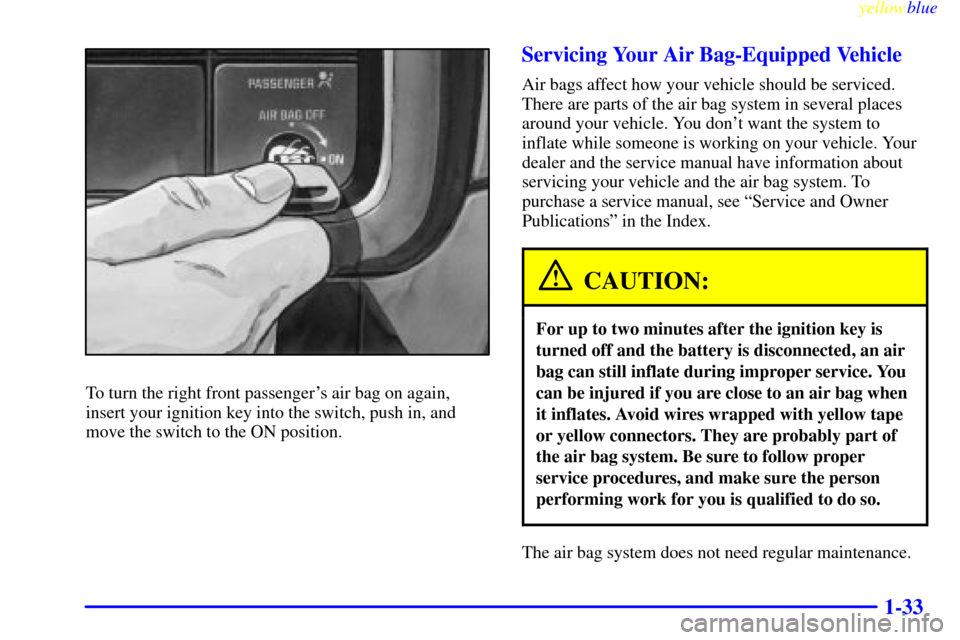 CHEVROLET SILVERADO 2000 1.G Service Manual yellowblue
1-33
To turn the right front passengers air bag on again,
insert your ignition key into the switch, push in, and
move the switch to the ON position.
Servicing Your Air Bag-Equipped Ve CHEVROLET SILVERADO 2000 1.G Service Manual yellowblue
1-33
To turn the right front passengers air bag on again,
insert your ignition key into the switch, push in, and
move the switch to the ON position.
Servicing Your Air Bag-Equipped Ve