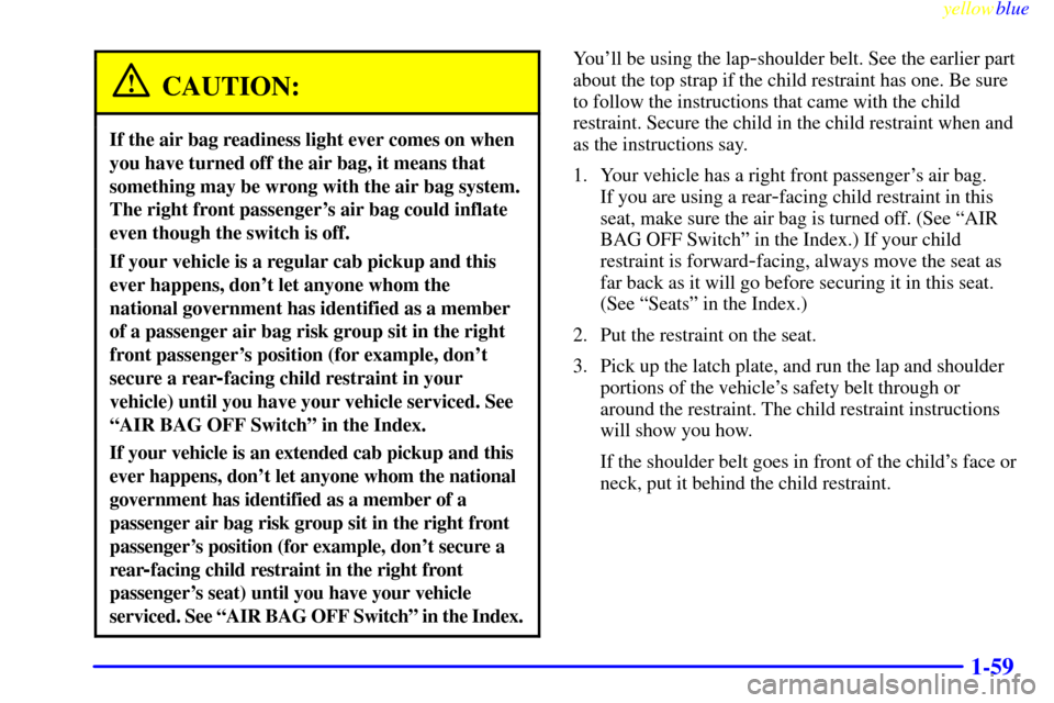 CHEVROLET SILVERADO 2000 1.G Manual PDF yellowblue
1-59
CAUTION:
If the air bag readiness light ever comes on when
you have turned off the air bag, it means that
something may be wrong with the air bag system.
The right front passenger CHEVROLET SILVERADO 2000 1.G Manual PDF yellowblue
1-59
CAUTION:
If the air bag readiness light ever comes on when
you have turned off the air bag, it means that
something may be wrong with the air bag system.
The right front passenger
