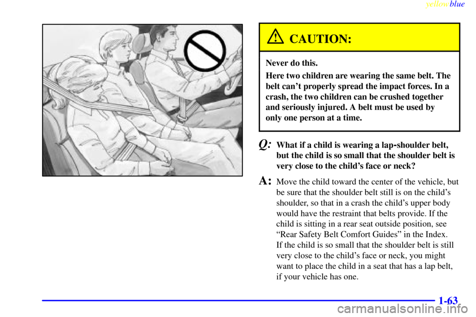 CHEVROLET SILVERADO 2000 1.G Manual PDF yellowblue
1-63
CAUTION:
Never do this.
Here two children are wearing the same belt. The
belt cant properly spread the impact forces. In a
crash, the two children can be crushed together
and ser CHEVROLET SILVERADO 2000 1.G Manual PDF yellowblue
1-63
CAUTION:
Never do this.
Here two children are wearing the same belt. The
belt cant properly spread the impact forces. In a
crash, the two children can be crushed together
and ser