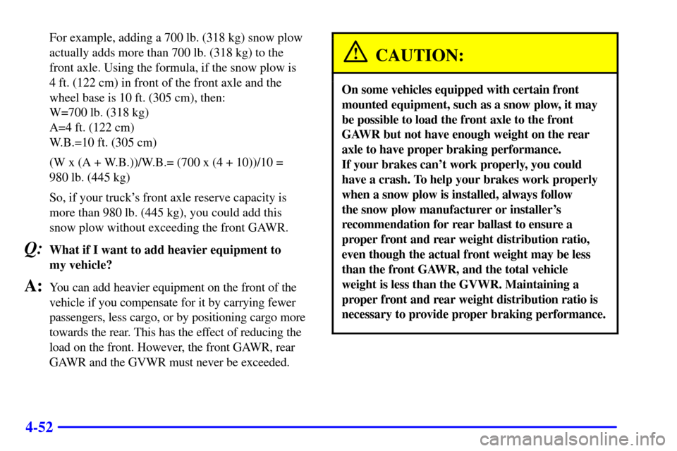 CHEVROLET SILVERADO 2001 1.G Owners Manual 4-52
For example, adding a 700 lb. (318 kg) snow plow
actually adds more than 700 lb. (318 kg) to the
front axle. Using the formula, if the snow plow is 
4 ft. (122 cm) in front of the front axle and 
