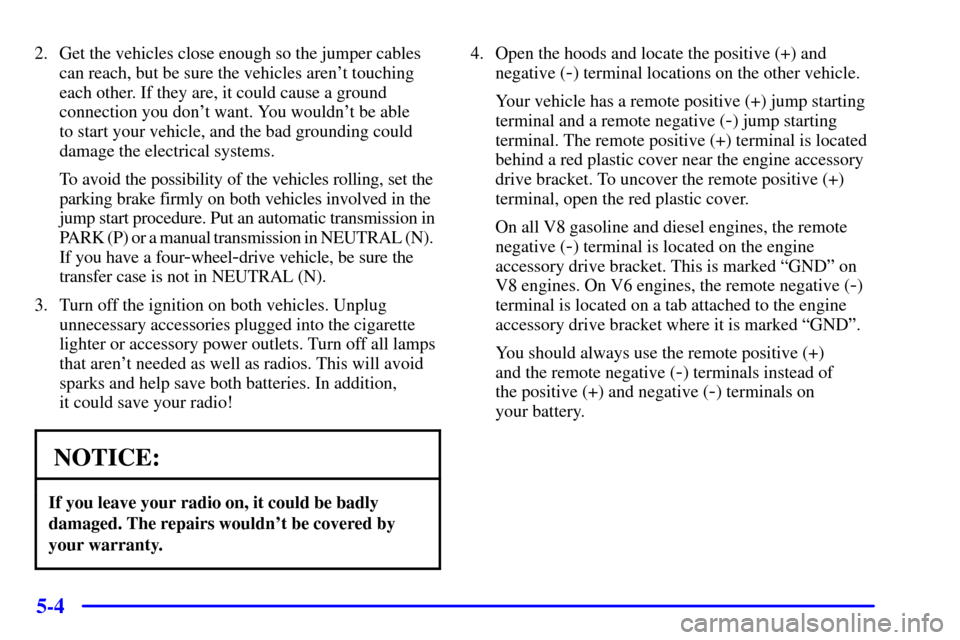 CHEVROLET SILVERADO 2001 1.G Owners Manual 5-4
2. Get the vehicles close enough so the jumper cables
can reach, but be sure the vehicles arent touching
each other. If they are, it could cause a ground
connection you dont want. You wouldnt b