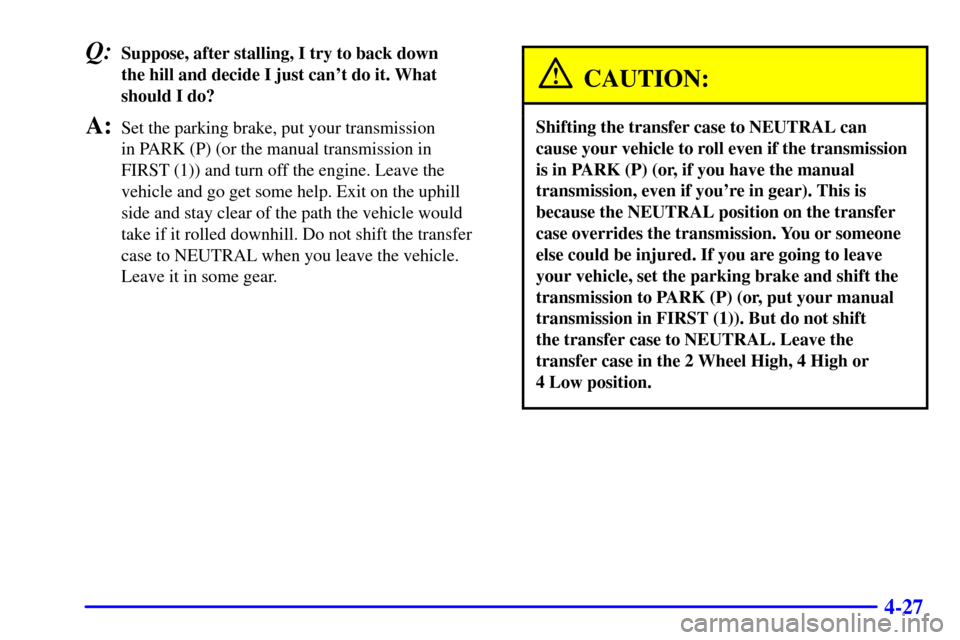 CHEVROLET SILVERADO 2002 1.G Owners Manual 4-27
Q:Suppose, after stalling, I try to back down 
the hill and decide I just cant do it. What
should I do?
A:Set the parking brake, put your transmission 
in PARK (P) (or the manual transmission in