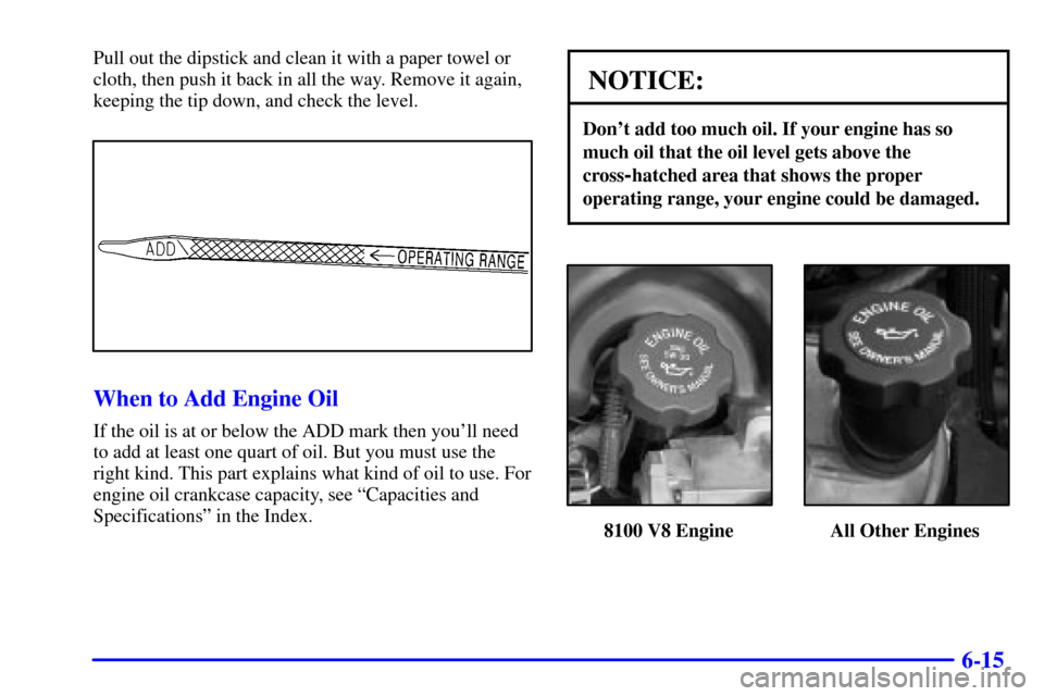 CHEVROLET SILVERADO 2002 1.G Owners Manual 6-15
Pull out the dipstick and clean it with a paper towel or
cloth, then push it back in all the way. Remove it again,
keeping the tip down, and check the level.
When to Add Engine Oil
If the oil is CHEVROLET SILVERADO 2002 1.G Owners Manual 6-15
Pull out the dipstick and clean it with a paper towel or
cloth, then push it back in all the way. Remove it again,
keeping the tip down, and check the level.
When to Add Engine Oil
If the oil is