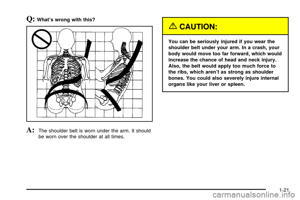 CHEVROLET SILVERADO 2003 1.G Owners Manual Q:Whats wrong with this?
A:The shoulder belt is worn under the arm. It should
be worn over the shoulder at all times.
{CAUTION:
You can be seriously injured if you wear the
shoulder belt under your a