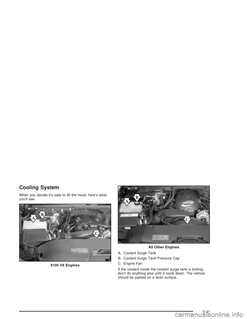 CHEVROLET SILVERADO 2004 1.G Owners Manual Cooling System
When you decide it’s safe to lift the hood, here’s what
you’ll see:
A. Coolant Surge Tank
B. Coolant Surge Tank Pressure Cap
C. Engine Fan
If the coolant inside the coolant surge CHEVROLET SILVERADO 2004 1.G Owners Manual Cooling System
When you decide it’s safe to lift the hood, here’s what
you’ll see:
A. Coolant Surge Tank
B. Coolant Surge Tank Pressure Cap
C. Engine Fan
If the coolant inside the coolant surge