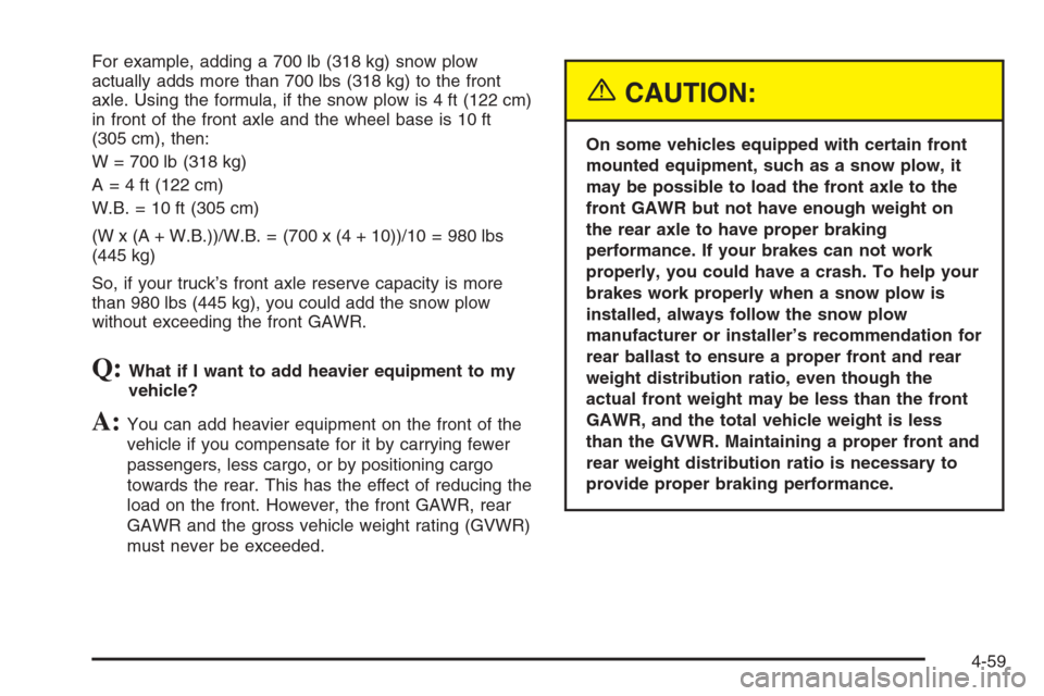CHEVROLET SILVERADO 2005 1.G Owners Manual For example, adding a 700 lb (318 kg) snow plow
actually adds more than 700 lbs (318 kg) to the front
axle. Using the formula, if the snow plow is 4 ft (122 cm)
in front of the front axle and the whee CHEVROLET SILVERADO 2005 1.G Owners Manual For example, adding a 700 lb (318 kg) snow plow
actually adds more than 700 lbs (318 kg) to the front
axle. Using the formula, if the snow plow is 4 ft (122 cm)
in front of the front axle and the whee