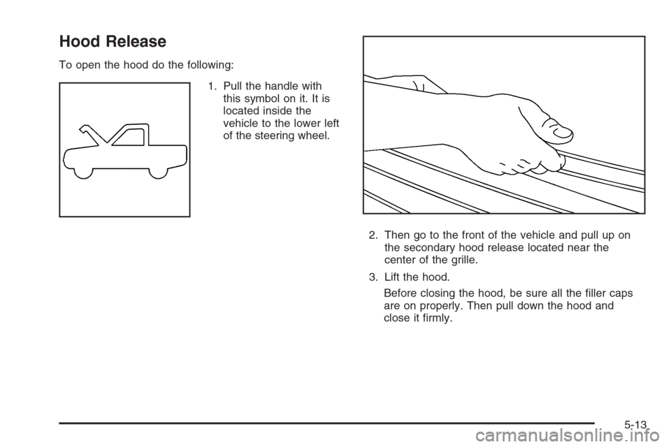 CHEVROLET SILVERADO 2005 1.G Owners Manual Hood Release
To open the hood do the following:
1. Pull the handle with
this symbol on it. It is
located inside the
vehicle to the lower left
of the steering wheel.
2. Then go to the front of the vehi CHEVROLET SILVERADO 2005 1.G Owners Manual Hood Release
To open the hood do the following:
1. Pull the handle with
this symbol on it. It is
located inside the
vehicle to the lower left
of the steering wheel.
2. Then go to the front of the vehi
