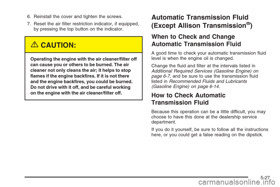 CHEVROLET SILVERADO 2005 1.G Owners Manual 6. Reinstall the cover and tighten the screws.
7. Reset the air �lter restriction indicator, if equipped,
by pressing the top button on the indicator.
{CAUTION:
Operating the engine with the air clean