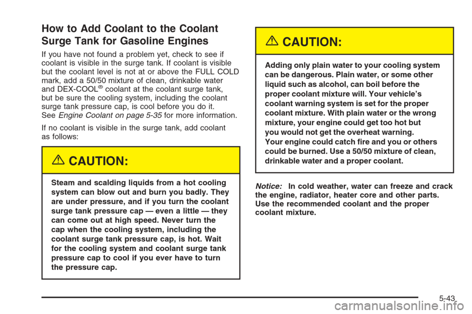 CHEVROLET SILVERADO 2005 1.G Owners Manual How to Add Coolant to the Coolant
Surge Tank for Gasoline Engines
If you have not found a problem yet, check to see if
coolant is visible in the surge tank. If coolant is visible
but the coolant level CHEVROLET SILVERADO 2005 1.G Owners Manual How to Add Coolant to the Coolant
Surge Tank for Gasoline Engines
If you have not found a problem yet, check to see if
coolant is visible in the surge tank. If coolant is visible
but the coolant level