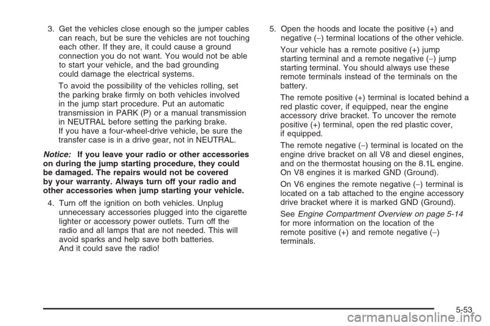 CHEVROLET SILVERADO 2005 1.G Owners Manual 3. Get the vehicles close enough so the jumper cables
can reach, but be sure the vehicles are not touching
each other. If they are, it could cause a ground
connection you do not want. You would not be