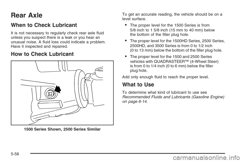 CHEVROLET SILVERADO 2005 1.G Owners Manual Rear Axle
When to Check Lubricant
It is not necessary to regularly check rear axle �uid
unless you suspect there is a leak or you hear an
unusual noise. A �uid loss could indicate a problem.
Have it i