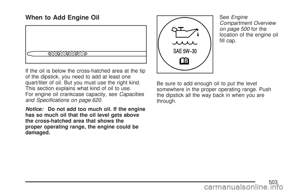 CHEVROLET SILVERADO 2007 1.G Owners Manual When to Add Engine Oil
If the oil is below the cross-hatched area at the tip
of the dipstick, you need to add at least one
quart/liter of oil. But you must use the right kind.
This section explains wh CHEVROLET SILVERADO 2007 1.G Owners Manual When to Add Engine Oil
If the oil is below the cross-hatched area at the tip
of the dipstick, you need to add at least one
quart/liter of oil. But you must use the right kind.
This section explains wh