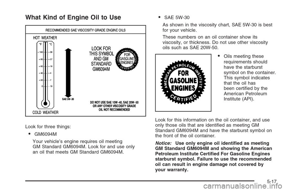CHEVROLET SILVERADO 2008 2.G Owners Manual What Kind of Engine Oil to Use
Look for three things:
GM6094M
Your vehicle’s engine requires oil meeting
GM Standard GM6094M. Look for and use only
an oil that meets GM Standard GM6094M.
SAE 5W-30 CHEVROLET SILVERADO 2008 2.G Owners Manual What Kind of Engine Oil to Use
Look for three things:
GM6094M
Your vehicle’s engine requires oil meeting
GM Standard GM6094M. Look for and use only
an oil that meets GM Standard GM6094M.
SAE 5W-30