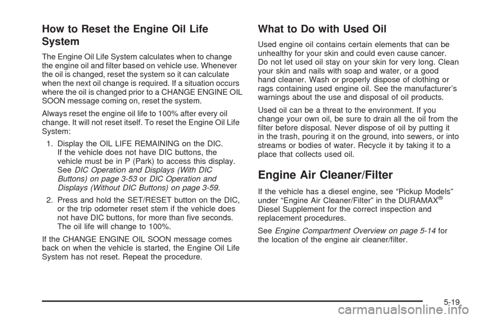 CHEVROLET SILVERADO 2009 2.G Owners Manual How to Reset the Engine Oil Life
System
The Engine Oil Life System calculates when to change
the engine oil and �lter based on vehicle use. Whenever
the oil is changed, reset the system so it can calc