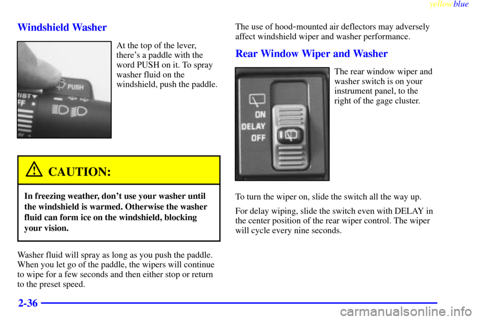 CHEVROLET SUBURBAN 1999 8.G Owners Manual yellowblue     
2-36 Windshield Washer
At the top of the lever,
theres a paddle with the
word PUSH on it. To spray
washer fluid on the
windshield, push the paddle.
CAUTION:
In freezing weather, dont