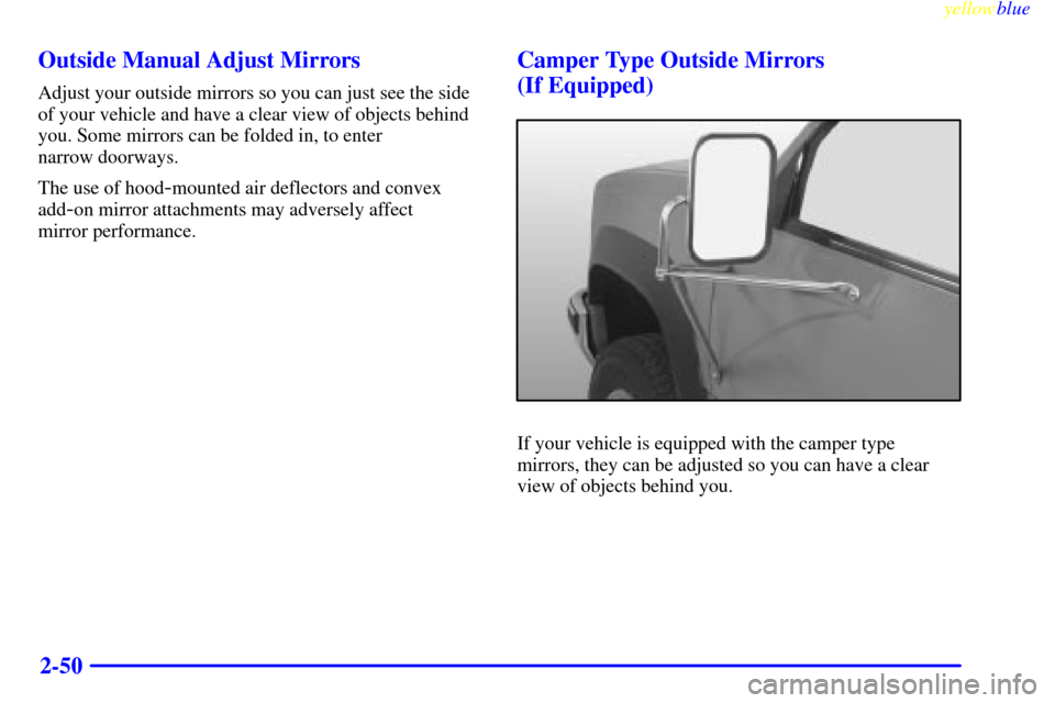 CHEVROLET SUBURBAN 1999 8.G Owners Manual yellowblue
2-50 Outside Manual Adjust Mirrors
Adjust your outside mirrors so you can just see the side
of your vehicle and have a clear view of objects behind
you. Some mirrors can be folded in, CHEVROLET SUBURBAN 1999 8.G Owners Manual yellowblue
2-50 Outside Manual Adjust Mirrors
Adjust your outside mirrors so you can just see the side
of your vehicle and have a clear view of objects behind
you. Some mirrors can be folded in,