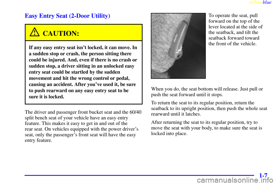 CHEVROLET SUBURBAN 1999 8.G User Guide yellowblue
1-7 Easy Entry Seat (2-Door Utility)
CAUTION:
If any easy entry seat isnt locked, it can move. In
a sudden stop or crash, the person sitting there
could be injured. And, even if there CHEVROLET SUBURBAN 1999 8.G User Guide yellowblue
1-7 Easy Entry Seat (2-Door Utility)
CAUTION:
If any easy entry seat isnt locked, it can move. In
a sudden stop or crash, the person sitting there
could be injured. And, even if there