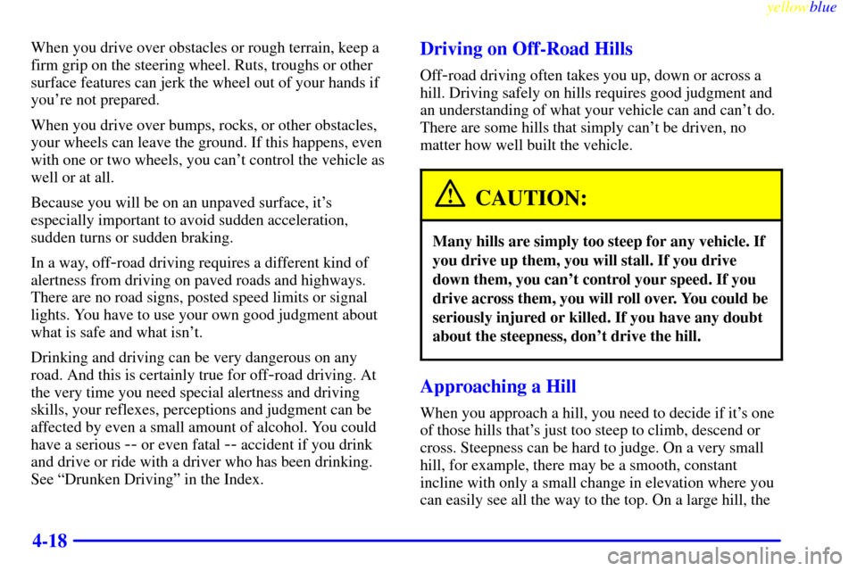 CHEVROLET SUBURBAN 1999 8.G Owners Manual yellowblue     
4-18
When you drive over obstacles or rough terrain, keep a
firm grip on the steering wheel. Ruts, troughs or other
surface features can jerk the wheel out of your hands if
youre not 