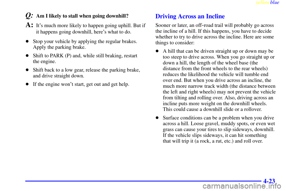 CHEVROLET SUBURBAN 1999 8.G Owners Manual yellowblue     
4-23
Q:Am I likely to stall when going downhill? 
A:Its much more likely to happen going uphill. But if
it happens going downhill, heres what to do.
Stop your vehicle by applying th