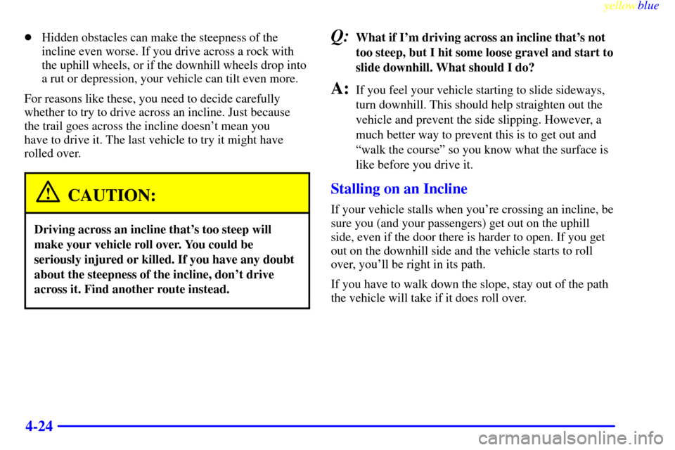 CHEVROLET SUBURBAN 1999 8.G Owners Manual yellowblue     
4-24
Hidden obstacles can make the steepness of the
incline even worse. If you drive across a rock with
the uphill wheels, or if the downhill wheels drop into
a rut or depression, you