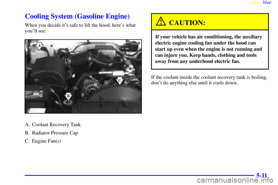 CHEVROLET SUBURBAN 1999 8.G Owners Manual yellowblue     
5-11
Cooling System (Gasoline Engine)
When you decide its safe to lift the hood, heres what
youll see:
A. Coolant Recovery Tank
B. Radiator Pressure Cap
C. Engine Fan(s)
CAUTION:
If