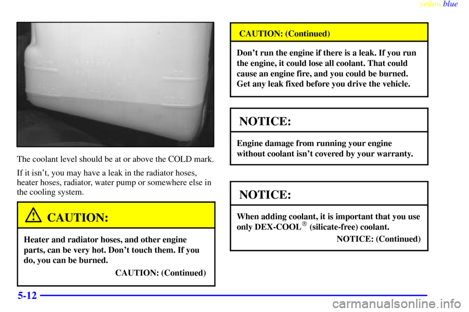 CHEVROLET SUBURBAN 1999 8.G Owners Manual yellowblue     
5-12
The coolant level should be at or above the COLD mark.
If it isnt, you may have a leak in the radiator hoses,
heater hoses, radiator, water pump or somewhere else in
the cooling 