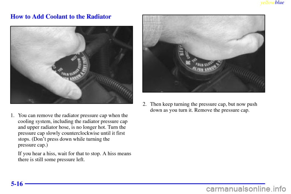 CHEVROLET SUBURBAN 1999 8.G Owners Manual yellowblue     
5-16 How to Add Coolant to the Radiator
1. You can remove the radiator pressure cap when the
cooling system, including the radiator pressure cap
and upper radiator hose, is no longer h