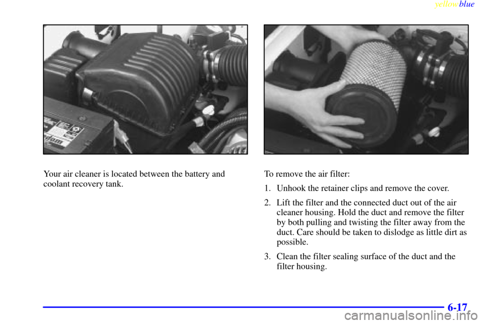 CHEVROLET SUBURBAN 1999 8.G Owners Manual yellowblue     
6-17
Your air cleaner is located between the battery and
coolant recovery tank.To remove the air filter:
1. Unhook the retainer clips and remove the cover.
2. Lift the filter and the c