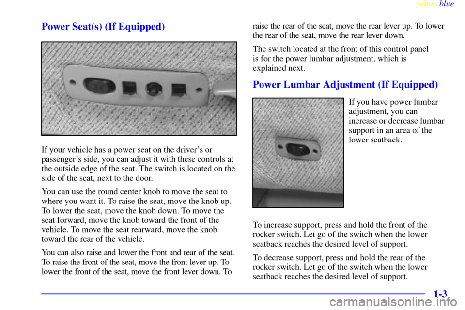 CHEVROLET SUBURBAN 1999 8.G Owners Manual yellowblue
1-3 Power Seat(s) (If Equipped)
If your vehicle has a power seat on the drivers or
passengers side, you can adjust it with these controls at
the outside edge of the seat. The switch CHEVROLET SUBURBAN 1999 8.G Owners Manual yellowblue
1-3 Power Seat(s) (If Equipped)
If your vehicle has a power seat on the drivers or
passengers side, you can adjust it with these controls at
the outside edge of the seat. The switch