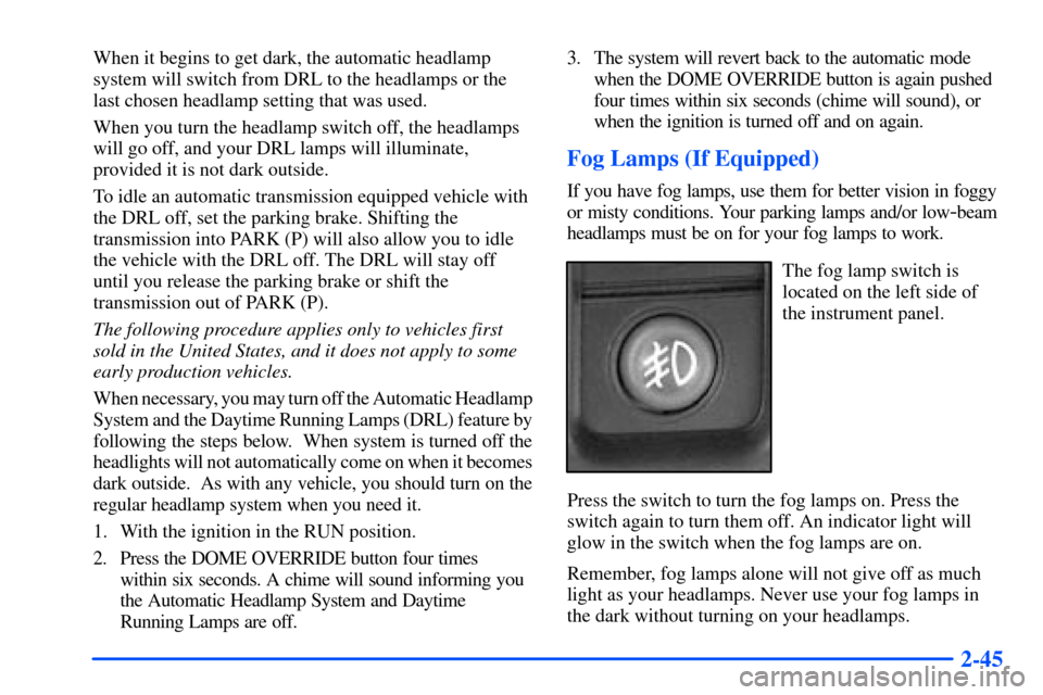 CHEVROLET SUBURBAN 2000 9.G Owners Manual 2-45
When it begins to get dark, the automatic headlamp
system will switch from DRL to the headlamps or the
last chosen headlamp setting that was used.
When you turn the headlamp switch off, the headl