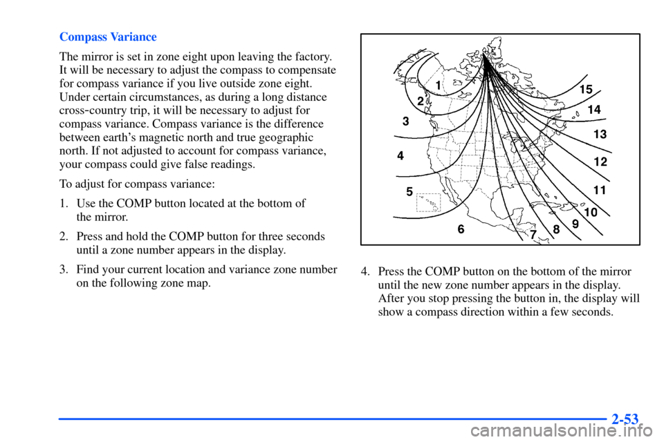CHEVROLET SUBURBAN 2000 9.G Owners Manual 2-53
Compass Variance
The mirror is set in zone eight upon leaving the factory.
It will be necessary to adjust the compass to compensate
for compass variance if you live outside zone eight.
Under cert CHEVROLET SUBURBAN 2000 9.G Owners Manual 2-53
Compass Variance
The mirror is set in zone eight upon leaving the factory.
It will be necessary to adjust the compass to compensate
for compass variance if you live outside zone eight.
Under cert