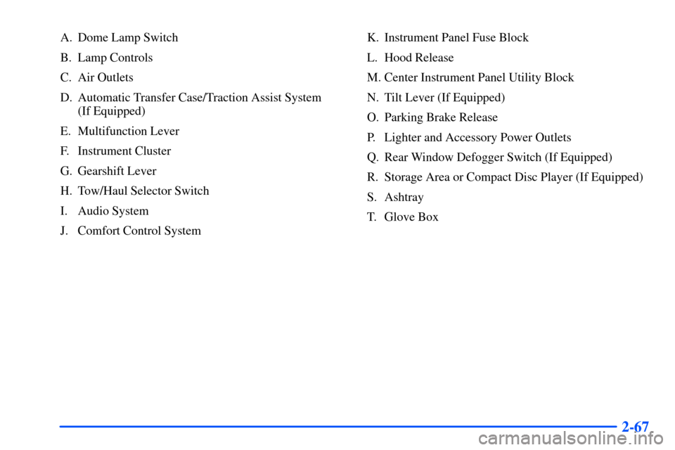 CHEVROLET SUBURBAN 2000 9.G Owners Manual 2-67
A. Dome Lamp Switch
B. Lamp Controls
C. Air Outlets
D. Automatic Transfer Case/Traction Assist System
(If Equipped)
E. Multifunction Lever
F. Instrument Cluster
G. Gearshift Lever
H. Tow/Haul Se CHEVROLET SUBURBAN 2000 9.G Owners Manual 2-67
A. Dome Lamp Switch
B. Lamp Controls
C. Air Outlets
D. Automatic Transfer Case/Traction Assist System
(If Equipped)
E. Multifunction Lever
F. Instrument Cluster
G. Gearshift Lever
H. Tow/Haul Se
